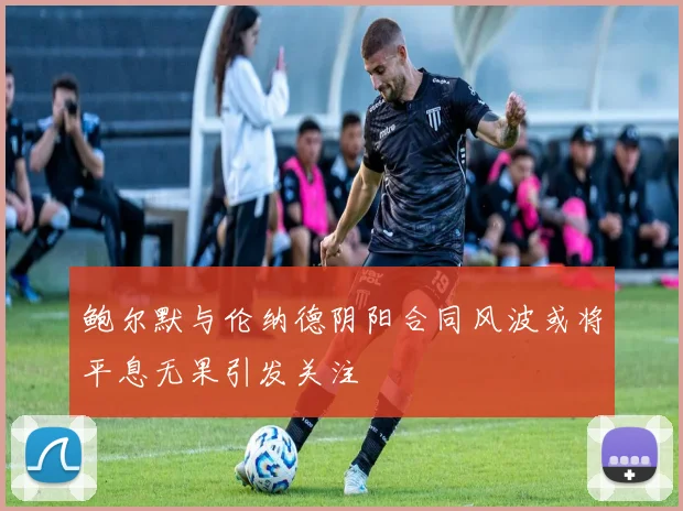 鲍尔默与伦纳德阴阳合同风波或将平息无果引发关注