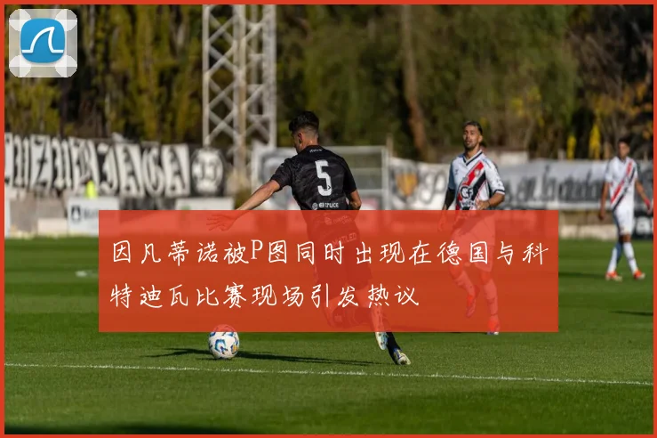 因凡蒂诺被P图同时出现在德国与科特迪瓦比赛现场引发热议