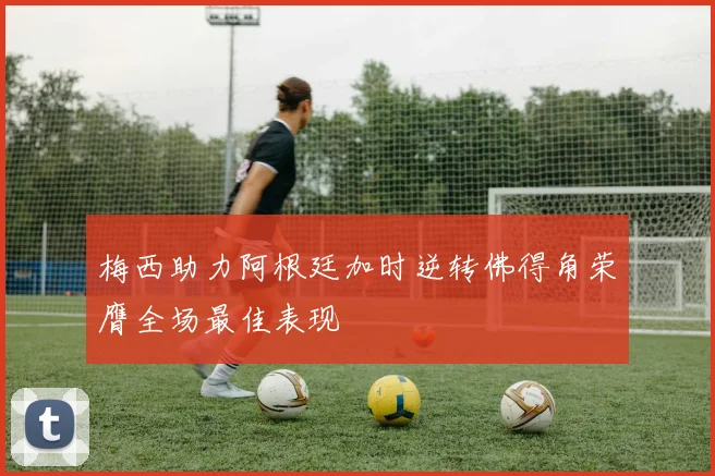 梅西助力阿根廷加时逆转佛得角荣膺全场最佳表现