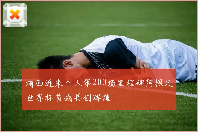 梅西迎来个人第200场里程碑阿根廷世界杯首战再创辉煌
