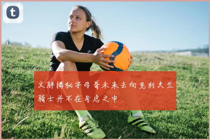 文胖揭秘字母哥未来去向克利夫兰骑士并不在考虑之中