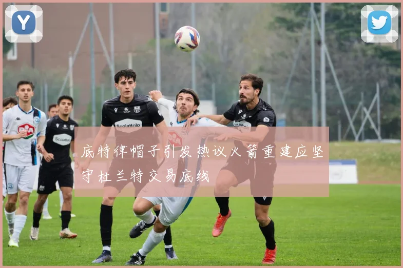 底特律帽子引发热议火箭重建应坚守杜兰特交易底线