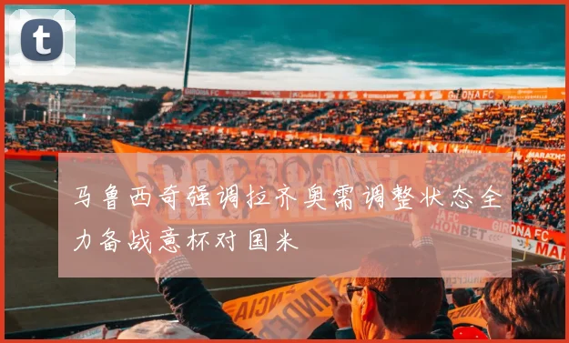 马鲁西奇强调拉齐奥需调整状态全力备战意杯对国米