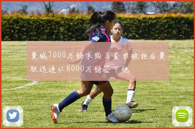 曼城7000万镑求购马奎尔被拒后曼联迅速以8000万镑签下他